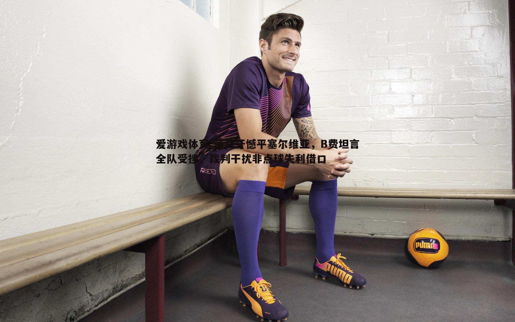 葡萄牙憾平塞尔维亚，B费坦言全队受挫，裁判干扰非点球失利借口